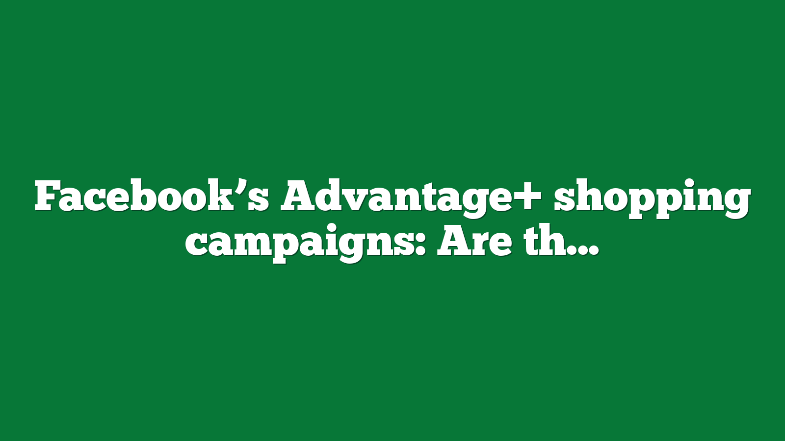 Facebook’s Advantage+ shopping campaigns: Are they worth the ecommerce hype?