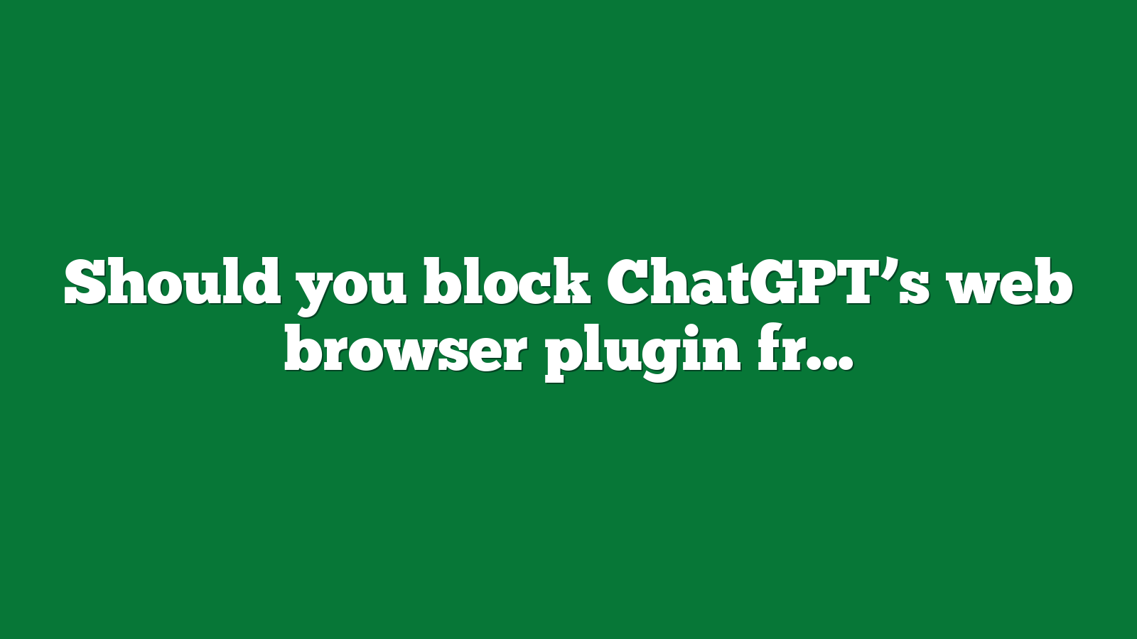 Should you block ChatGPTs web browser plugin from accessing your website