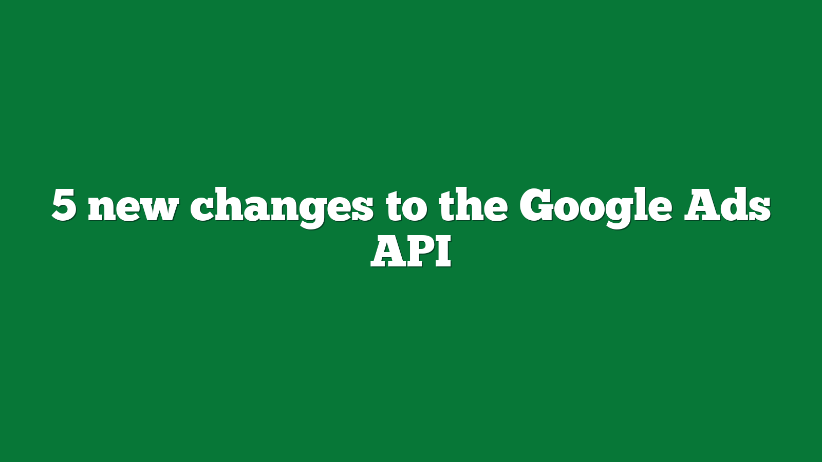 5 new changes to the Google Ads API