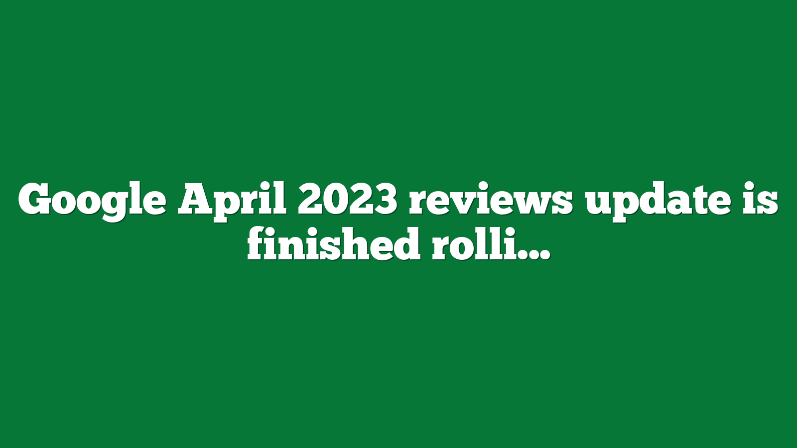 Google April 2023 reviews update is finished rolling out