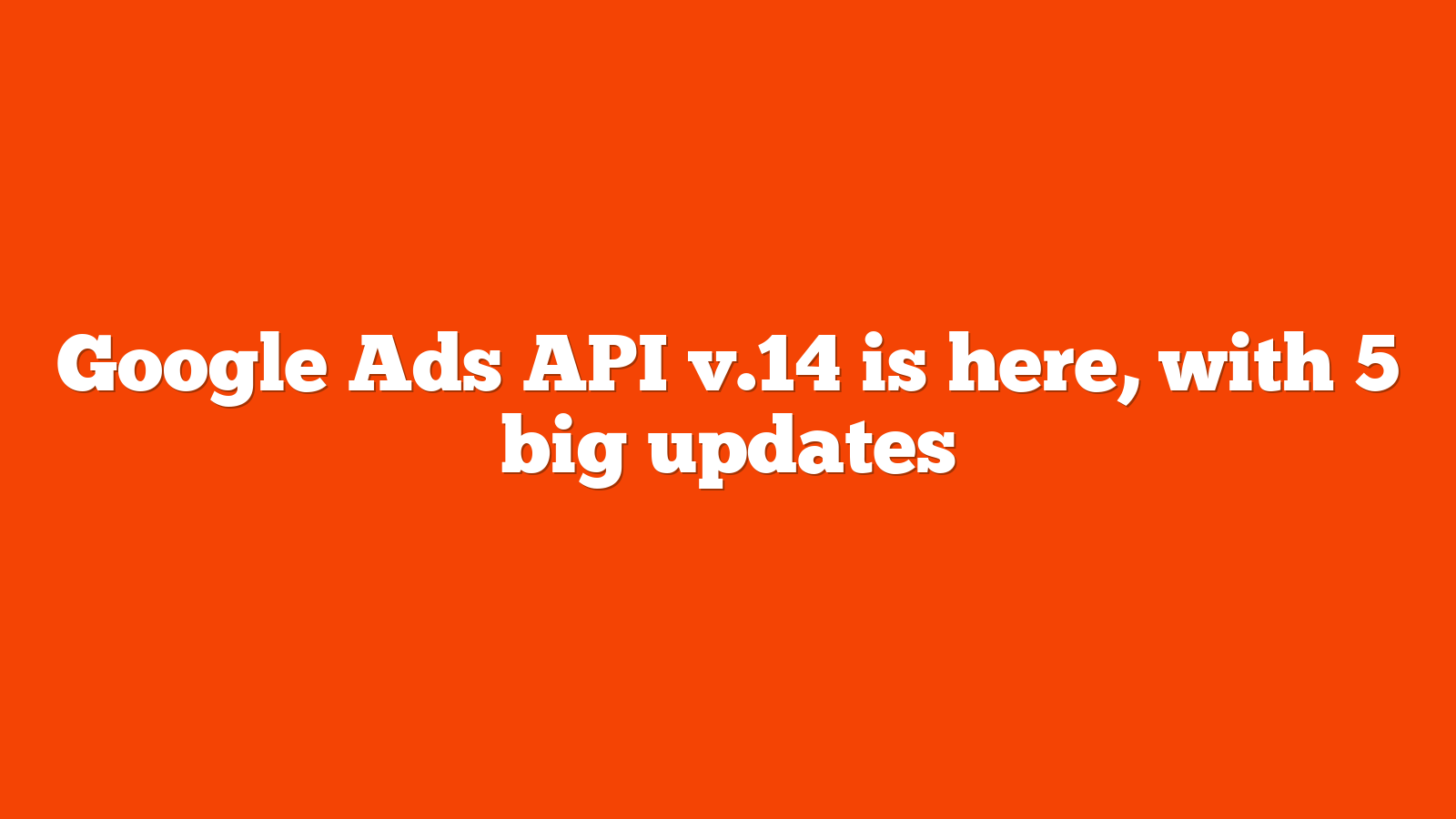 Google Ads API v14 is here with 5 big updates