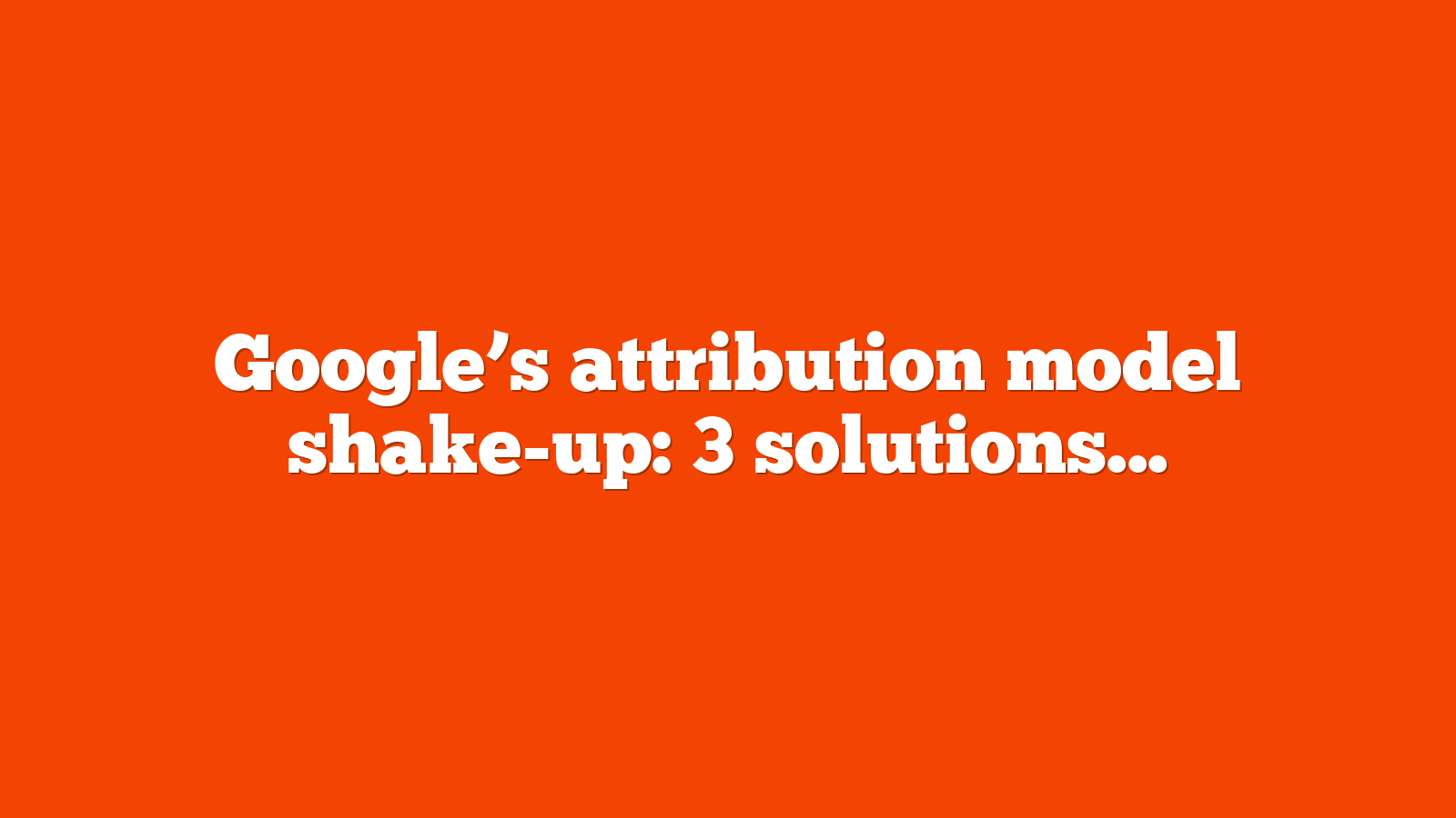 Google’s attribution model shake-up: 3 solutions for advertisers