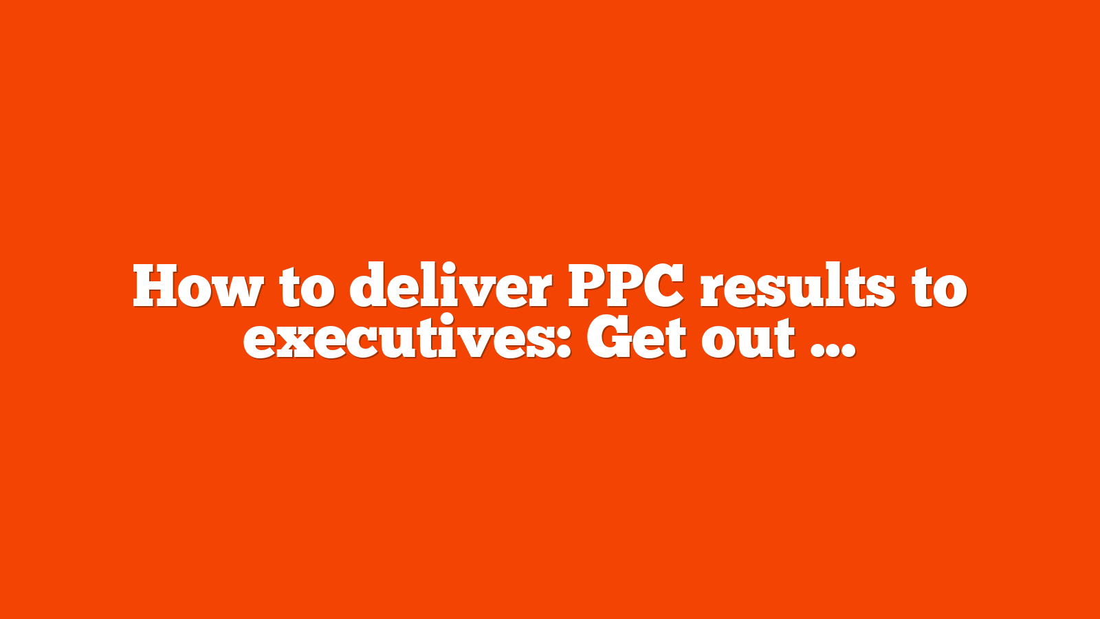 How to deliver PPC results to executives: Get out of the weeds