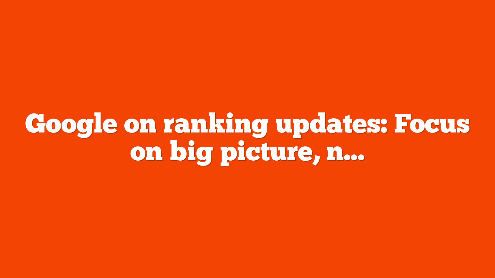 Google on ranking updates: Focus on big picture, not individual signals