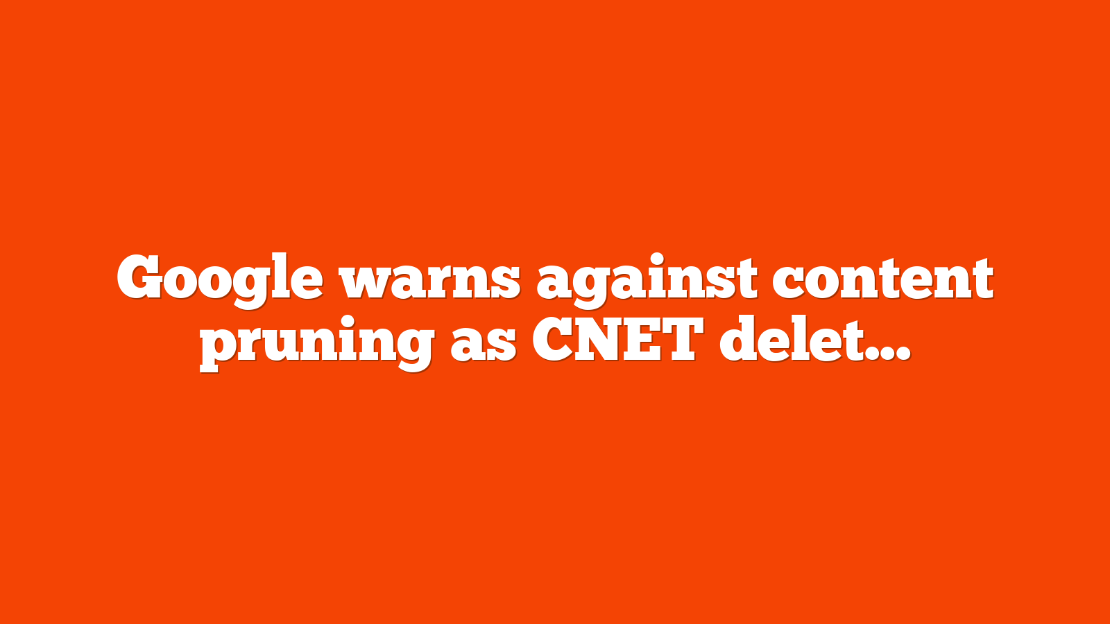 Google warns against content pruning as CNET deletes thousands of pages