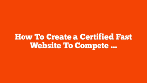 How To Create a Certified Fast Website To Compete In 2025