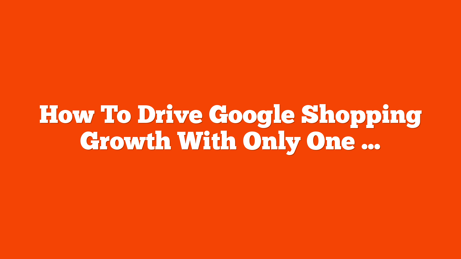 How To Drive Google Shopping Growth With Only One Of Each Product