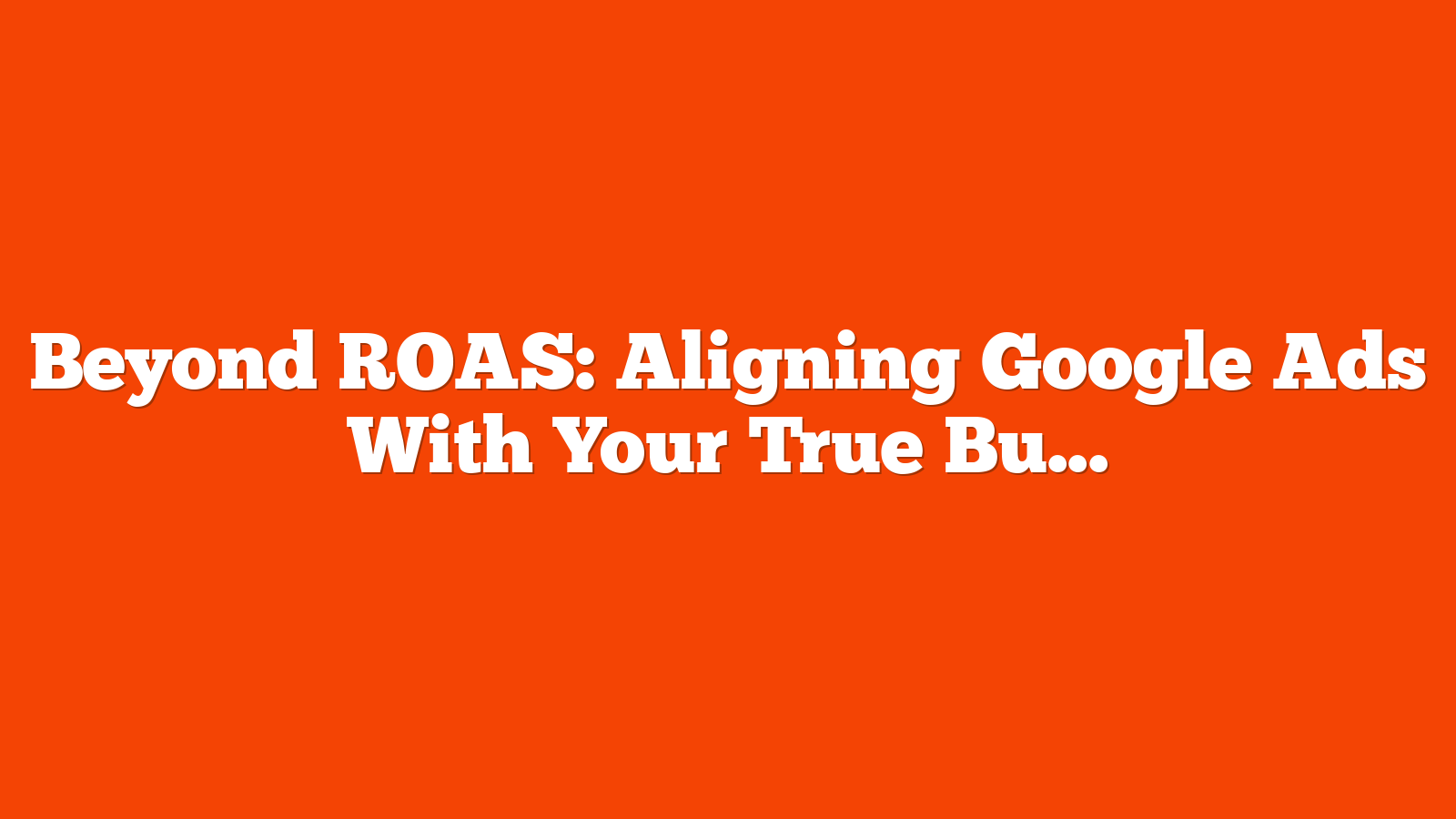Beyond ROAS: Aligning Google Ads With Your True Business Objectives