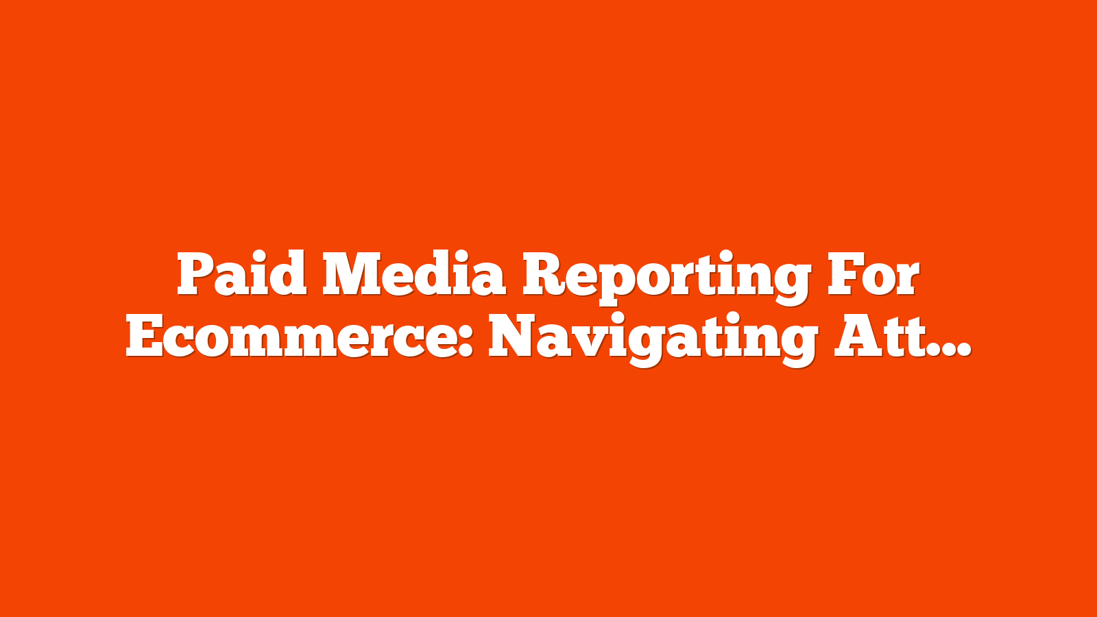 Paid Media Reporting For Ecommerce: Navigating Attribution Across Paid