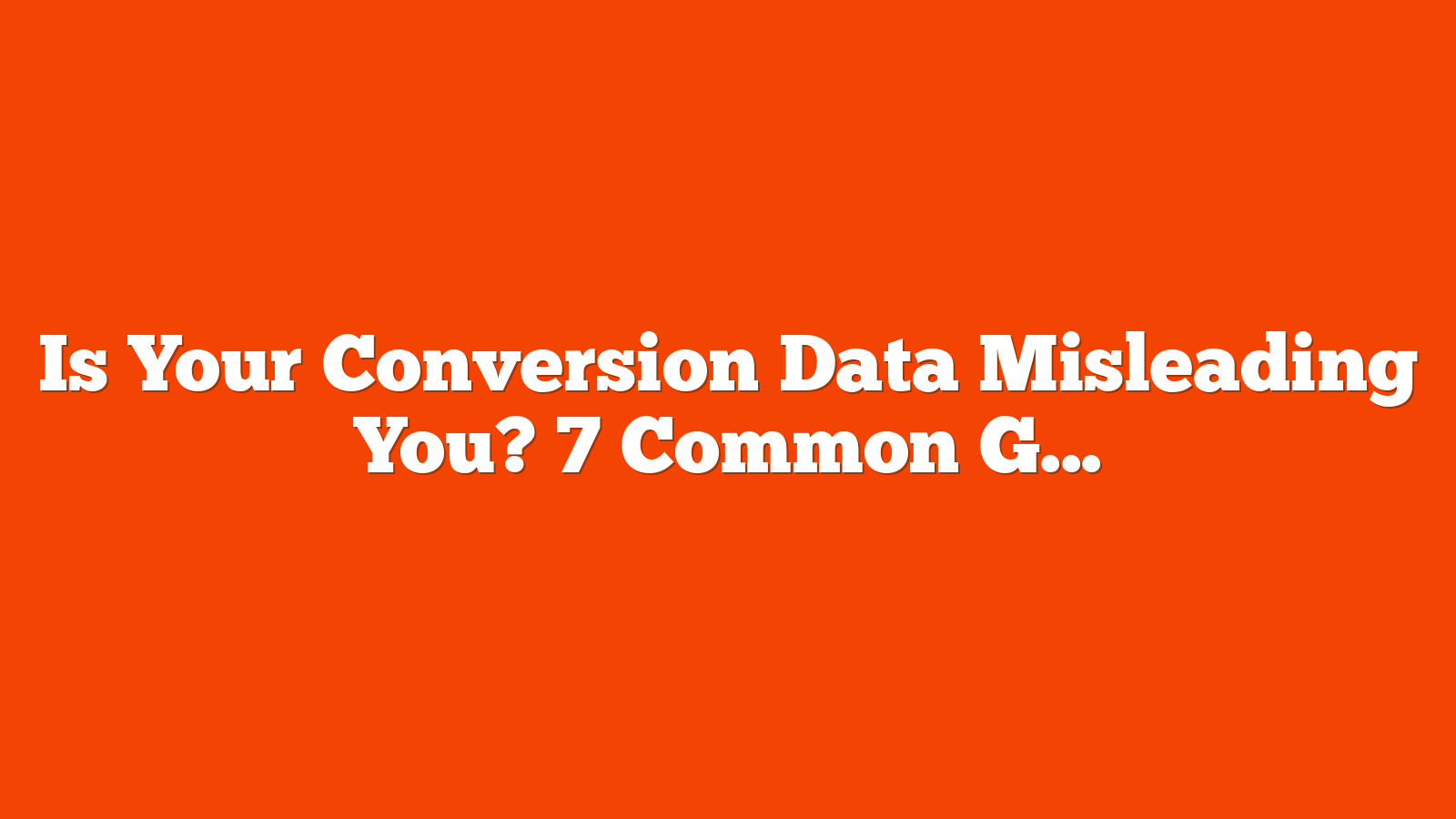 Is Your Conversion Data Misleading You? 7 Common Google Ads Tracking Issues