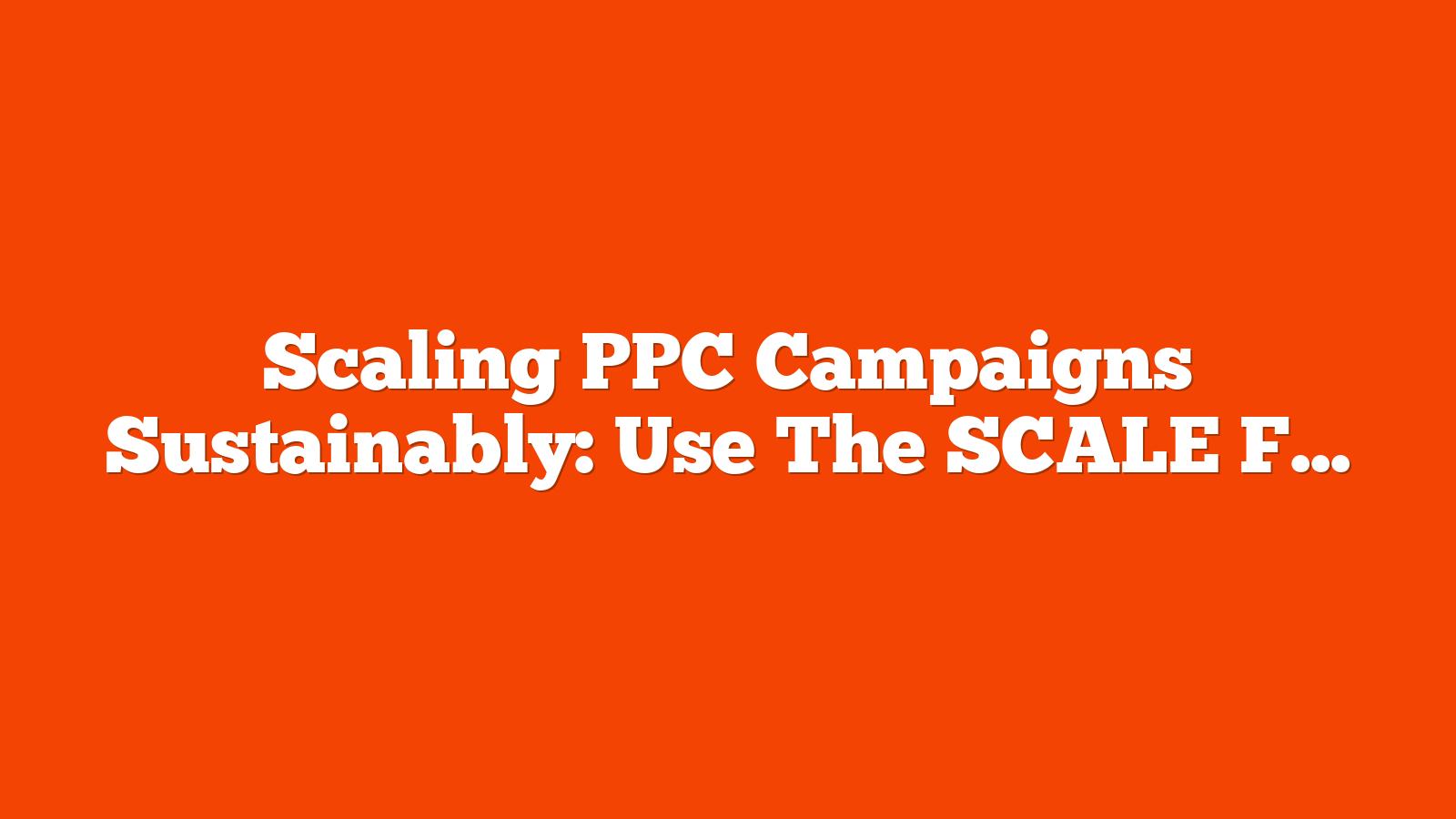 Scaling PPC Campaigns Sustainably: Use The SCALE Framework To Move Beyond Actionism