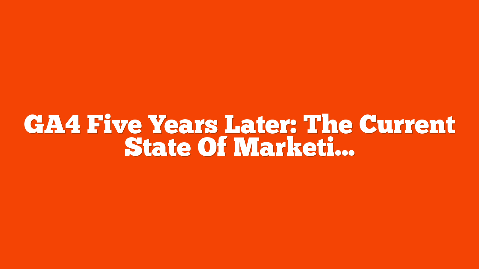 GA4 Five Years Later: The Current State Of Marketing Analytics