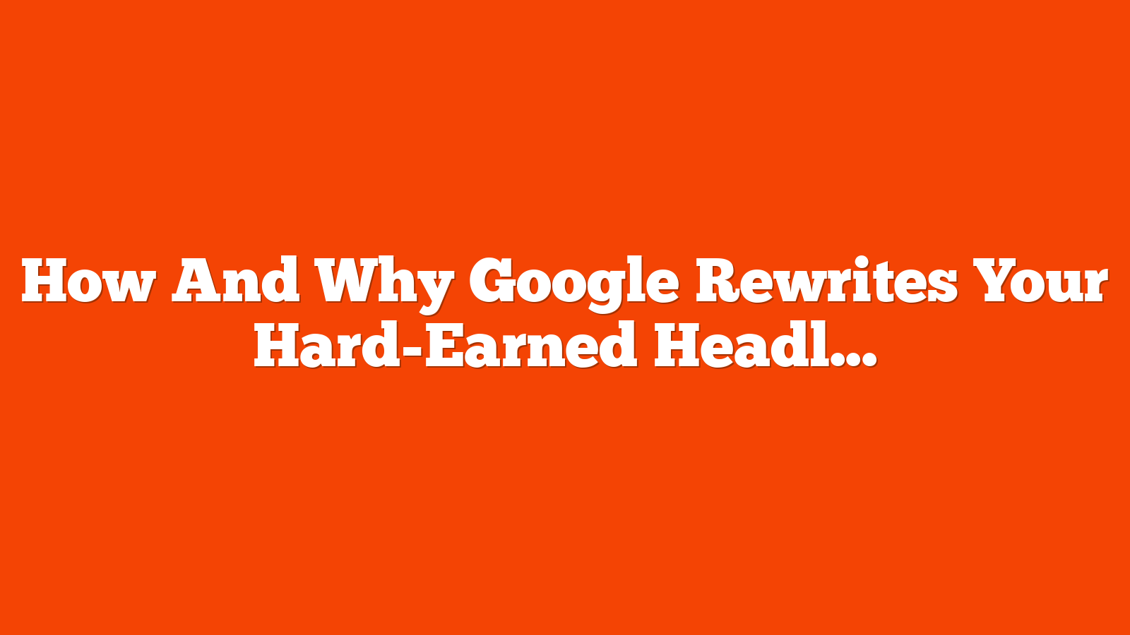 How And Why Google Rewrites Your Hard-Earned Headlines